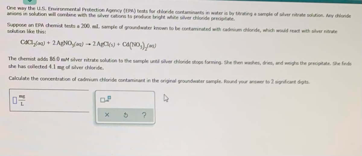 One way the U.S. Environmental Protection Agency (EPA) tests for chloride contaninants in water is by titrating a sample of silver nitrate solution. Any chloride
anions in solution will combine with the silver cations to produce bright white silver chloride precipitate.
Suppose an EPA chemist tests a 200. mL sample of groundwater known to be contaninated with cadmium chloride, which would react with silver nitrate
solution like this:
CAC1,(aq) + 2 A£NO;(aq) → 2 AgCl(s) +
Ca(NO,),(an)
The chemist adds 86.0 mM silver nitrate solution to the sample until silver chloride stops forming. She then washes, dries, and weighs the precipitate. She finds
she has collected 4.1 mg of silver chloride.
Calculate the concentration of cadmium chloride contaminant in the original groundwater sample. Round your answer to 2 significant digits.
mg
