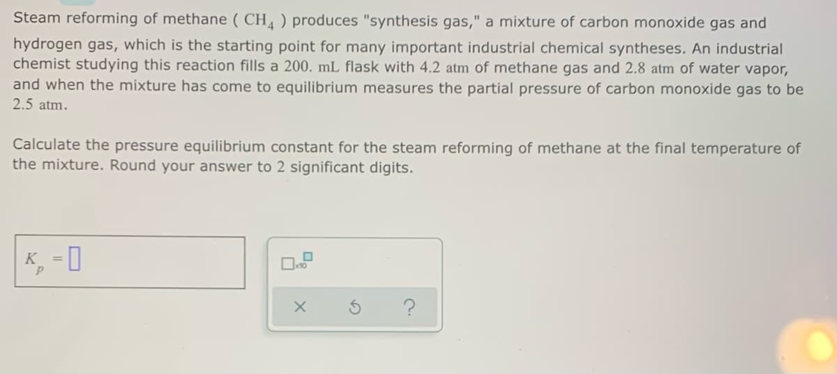 Steam reforming of methane ( CH, ) produces "synthesis gas," a mixture of carbon monoxide gas and
hydrogen gas, which is the starting point for many important industrial chemical syntheses. An industrial
chemist studying this reaction fills a 200. mL flask with 4.2 atm of methane gas and 2.8 atm of water vapor,
and when the mixture has come to equilibrium measures the partial pressure of carbon monoxide gas to be
2.5 atm.
Calculate the pressure equilibrium constant for the steam reforming of methane at the final temperature of
the mixture. Round your answer to 2 significant digits.
= 0
K

