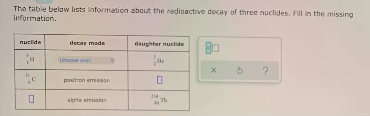 The table below lists information about the radioactive decay of three nuclides. Fill in the missing
information.
nuclide
decay mode
daughter nuclide
(choose one)
He
?
positron emission
234
alpha emission
90 Th
