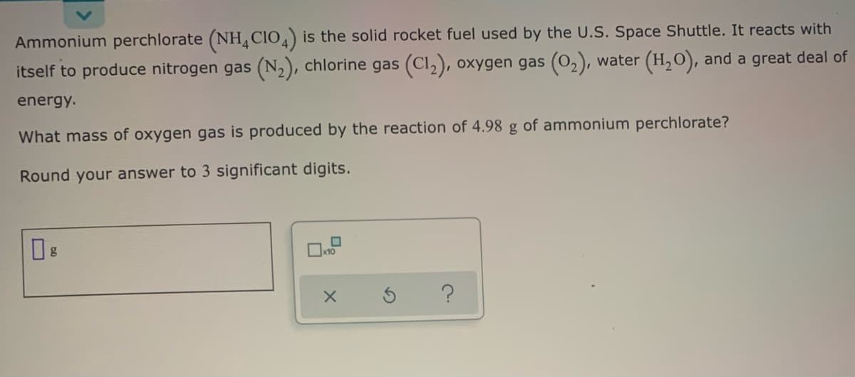 Ammonium perchlorate (NH¸CIO,) is the solid rocket fuel used by the U.S. Space Shuttle. It reacts with
itself to produce nitrogen gas (N2), chlorine gas (Cl,), oxygen gas (02), water (H,0), and a great deal of
energy.
What mass of oxygen gas is produced by the reaction of 4.98 g of ammonium perchlorate?
Round your answer to 3 significant digits.
g
