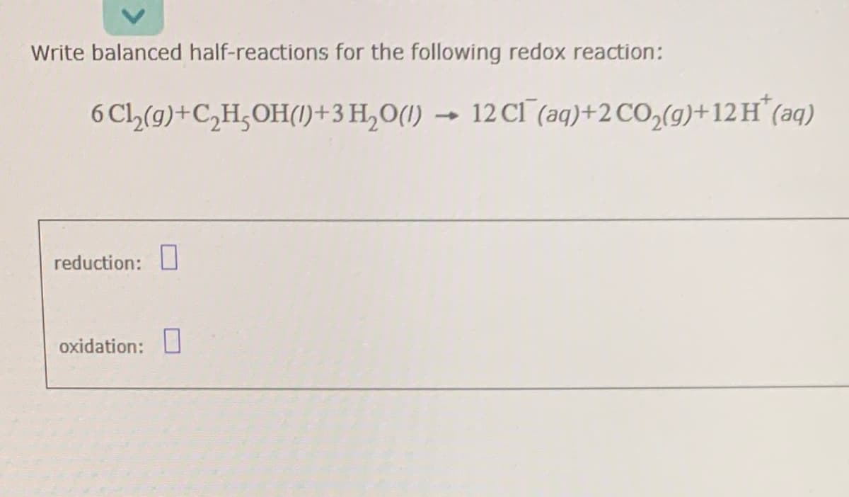 Write balanced half-reactions for the following redox reaction:
6 Cl₂(g)+C₂H₂OH(1)+
reduction:
oxidation:
3 H₂O(1) 12 Cl(aq) + 2 CO₂(g) + 12 H* (aq)