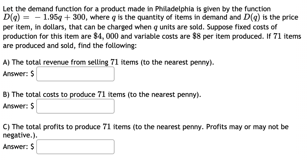 Let the demand function for a product made in Philadelphia is given by the function
D(g) = – 1.95q + 300, where q is the quantity of items in demand and D(g) is the price
per item, in dollars, that can be charged when q units are sold. Suppose fixed costs of
production for this item are $4, 000 and variable costs are $8 per item produced. If 71 items
are produced and sold, find the following:
A) The total revenue from selling 71 items (to the nearest penny).
Answer: $
B) The total costs to produce 71 items (to the nearest penny).
Answer: $
C) The total profits to produce 71 items (to the nearest penny. Profits may or may not be
negative.).
Answer: $
