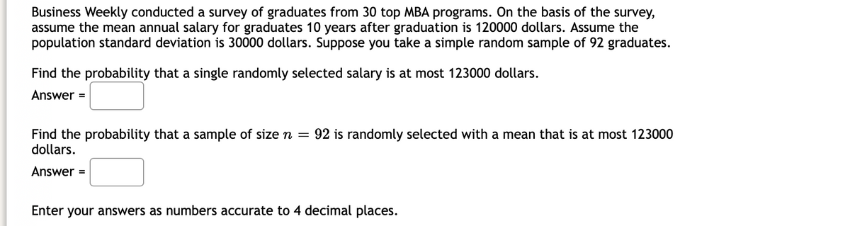 Business Weekly conducted a survey of graduates from 30 top MBA programs. On the basis of the survey,
assume the mean annual salary for graduates 10 years after graduation is 120000 dollars. Assume the
population standard deviation is 30000 dollars. Suppose you take a simple random sample of 92 graduates.
Find the probability that a single randomly selected salary is at most 123000 dollars.
Answer =
92 is randomly selected with a mean that is at most 123000
Find the probability that a sample of size n =
dollars.
Answer =
Enter your answers as numbers accurate to 4 decimal places.
