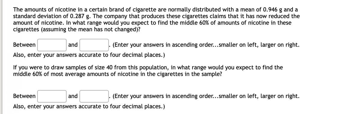 The amounts of nicotine in a certain brand of cigarette are normally distributed with a mean of 0.946 g and a
standard deviation of 0.287 g. The company that produces these cigarettes claims that it has now reduced the
amount of nicotine. In what range would you expect to find the middle 60% of amounts of nicotine in these
cigarettes (assuming the mean has not changed)?
Between
and
(Enter your answers in ascending order...smaller on left, larger on right.
Also, enter your answers accurate to four decimal places.)
If you were to draw samples of size 40 from this population, in what range would you expect to find the
middle 60% of most average amounts of nicotine in the cigarettes in the sample?
Between
and
(Enter your answers in ascending order...smaller on left, larger on right.
Also, enter your answers accurate to four decimal places.)
