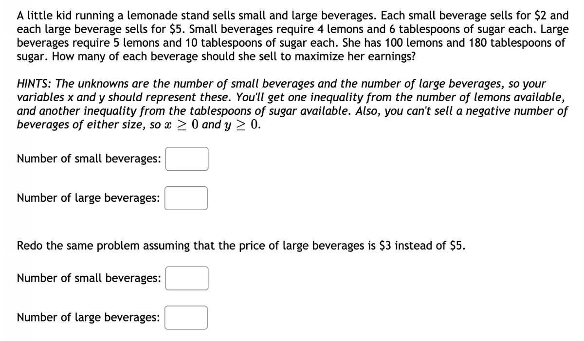 A little kid running a lemonade stand sells small and large beverages. Each small beverage sells for $2 and
each large beverage sells for $5. Small beverages require 4 lemons and 6 tablespoons of sugar each. Large
beverages require 5 lemons and 10 tablespoons of sugar each. She has 100 lemons and 180 tablespoons of
sugar. How many of each beverage should she sell to maximize her earnings?
HINTS: The unknowns are the number of small beverages and the number of large beverages, so your
variables x and y should represent these. You'll get one inequality from the number of lemons available,
and another inequality from the tablespoons of sugar available. Also, you can't sell a negative number of
beverages of either size, so x > 0 and y > 0.
Number of small beverages:
Number of large beverages:
Redo the same problem assuming that the price of large beverages is $3 instead of $5.
Number of small beverages:
Number of large beverages:
