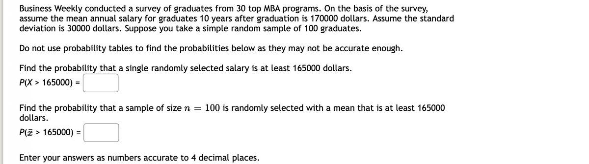 Business Weekly conducted a survey of graduates from 30 top MBA programs. On the basis of the survey,
assume the mean annual salary for graduates 10 years after graduation is 170000 dollars. Assume the standard
deviation is 30000 dollars. Suppose you take a simple random sample of 100 graduates.
Do not use probability tables to find the probabilities below as they may not be accurate enough.
Find the probability that a single randomly selected salary is at least 165000 dollars.
P(X > 165000) =
Find the probability that a sample of size n =
dollars.
100 is randomly selected with a mean that is at least 165000
P(E > 165000) =
Enter
your answers as numbers accurate to 4 decimal places.
