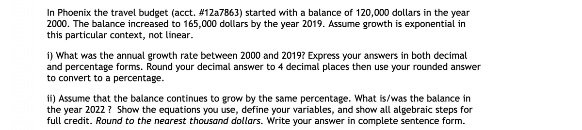 In Phoenix the travel budget (acct. #12a7863) started with a balance of 120,000 dollars in the year
2000. The balance increased to 165,000 dollars by the year 2019. Assume growth is exponential in
this particular context, not linear.
i) What was the annual growth rate between 2000 and 2019? Express your answers in both decimal
and percentage forms. Round your decimal answer to 4 decimal places then use your rounded answer
to convert to a percentage.
ii) Assume that the balance continues to grow by the same percentage. What is/was the balance in
the year 2022 ? Show the equations you use, define your variables, and show all algebraic steps for
full credit. Round to the nearest thousand dollars. Write your answer in complete sentence form.
