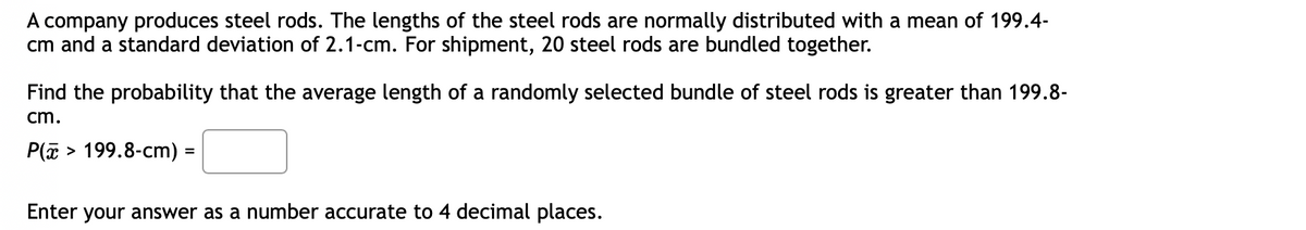 A company produces steel rods. The lengths of the steel rods are normally distributed with a mean of 199.4-
cm and a standard deviation of 2.1-cm. For shipment, 20 steel rods are bundled together.
Find the probability that the average length of a randomly selected bundle of steel rods is greater than 199.8-
cm.
P(a > 199.8-cm) =
%3D
Enter your answer as a number accurate to 4 decimal places.
