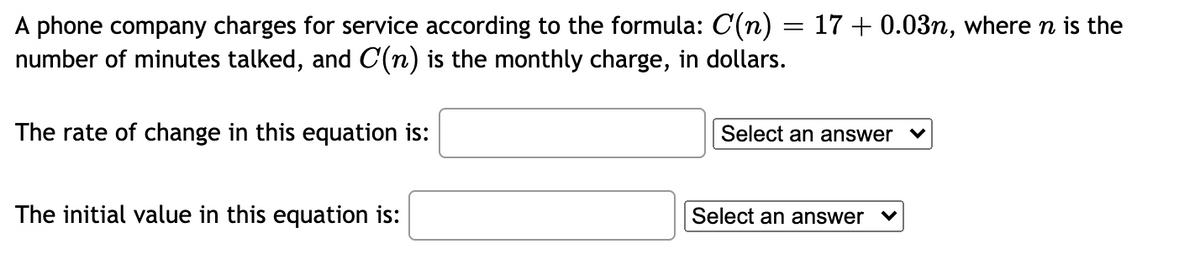 A phone company charges for service according to the formula: C(n) = 17 + 0.03n, where n is the
number of minutes talked, and C(n) is the monthly charge, in dollars.
The rate of change in this equation is:
Select an answer v
The initial value in this equation is:
Select an answer
