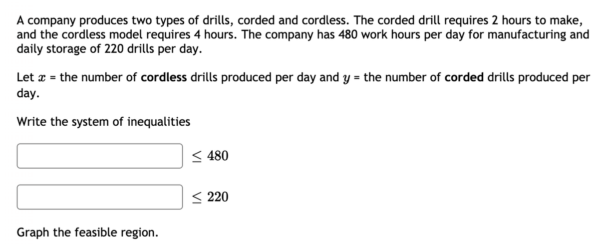 A company produces two types of drills, corded and cordless. The corded drill requires 2 hours to make,
and the cordless model requires 4 hours. The company has 480 work hours per day for manufacturing and
daily storage of 220 drills per day.
Let x =
the number of cordless drills produced per day and y = the number of corded drills produced per
day.
Write the system of inequalities
< 480
< 220
Graph the feasible region.
