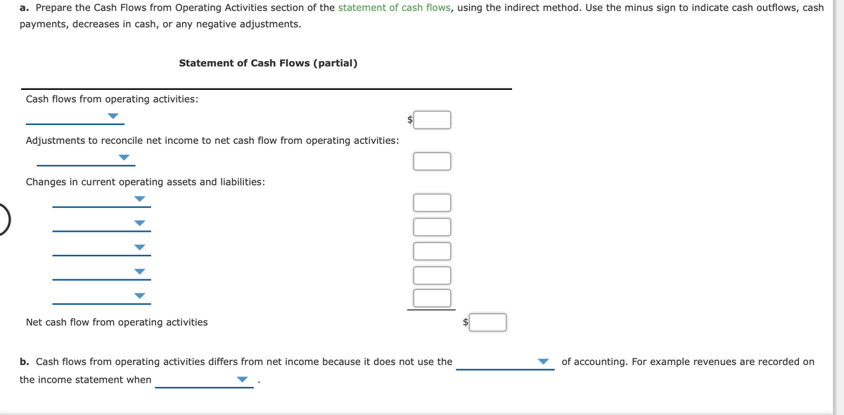 a. Prepare the Cash Flows from Operating Activities section of the statement of cash flows, using the indirect method. Use the minus sign to indicate cash outflows, cash
payments, decreases in cash, or any negative adjustments.
Statement of Cash Flows (partial)
Cash flows from operating activities:
Adjustments to reconcile net income to net cash flow from operating activities:
Changes in current operating assets and liabilities:
Net cash flow from operating activities
b. Cash flows from operating activities differs from net income because it does not use the
of accounting. For example revenues are recorded on
the income statement when
