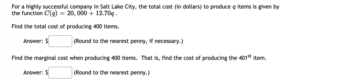 For a highly successful company in Salt Lake City, the total cost (in dollars) to produce q items is given by
the function C(q)
20, 000 + 12.70g .
Find the total cost of producing 400 items.
Answer: $
(Round to the nearest penny, if necessary.)
Find the marginal cost when producing 400 items. That is, find the cost of producing the 401st item.
Answer: $
(Round to the nearest penny.)
