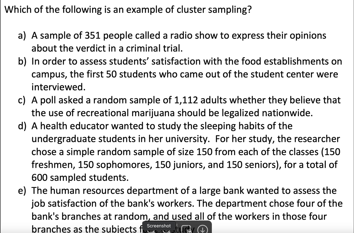 Which of the following is an example of cluster sampling?
a) A sample of 351 people called a radio show to express their opinions
about the verdict in a criminal trial.
b) In order to assess students' satisfaction with the food establishments on
campus, the first 50 students who came out of the student center were
interviewed.
c) A poll asked a random sample of 1,112 adults whether they believe that
the use of recreational marijuana should be legalized nationwide.
d) A health educator wanted to study the sleeping habits of the
undergraduate students in her university. For her study, the researcher
chose a simple random sample of size 150 from each of the classes (150
freshmen, 150 sophomores, 150 juniors, and 150 seniors), for a total of
600 sampled students.
e) The human resources department of a large bank wanted to assess the
job satisfaction of the bank's workers. The department chose four of the
bank's branches at random, and used all of the workers in those four
Screenshot
branches as the subjects f
tucty
