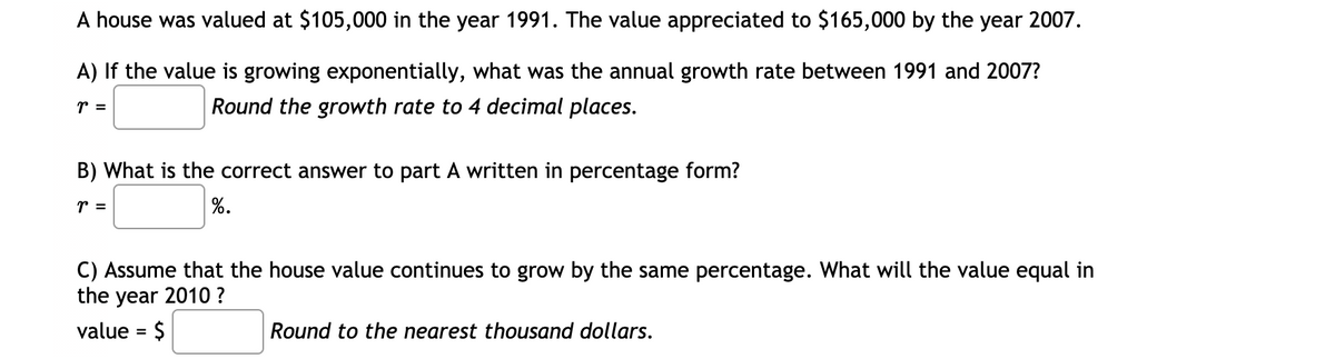 A house was valued at $105,000 in the year 1991. The value appreciated to $165,000 by the year 2007.
A) If the value is growing exponentially, what was the annual growth rate between 1991 and 2007?
r =
Round the growth rate to 4 decimal places.
B) What is the correct answer to part A written in percentage form?
r =
%.
C) Assume that the house value continues to grow by the same percentage. What will the value equal in
the year 2010 ?
value = $
Round to the nearest thousand dollars.
