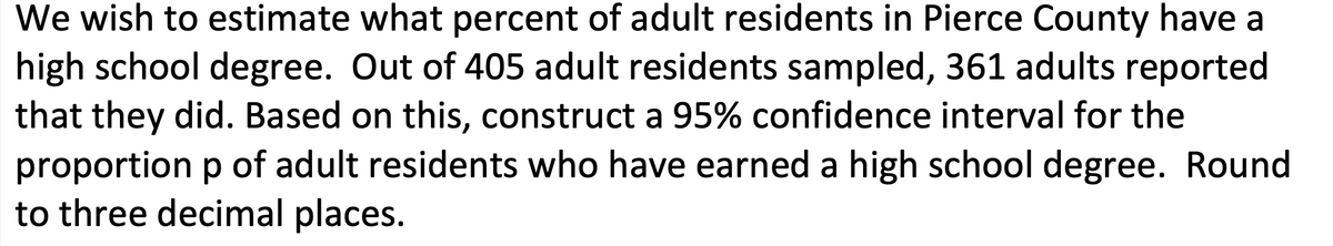 We wish to estimate what percent of adult residents in Pierce County have a
high school degree. Out of 405 adult residents sampled, 361 adults reported
that they did. Based on this, construct a 95% confidence interval for the
proportion p of adult residents who have earned a high school degree. Round
to three decimal places.

