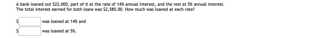 A bank loaned out $22,000, part of it at the rate of 14% annual interest, and the rest at 5% annual interest.
The total interest earned for both loans was $2,585.00. How much was loaned at each rate?
$4
was loaned at 14% and
2$
was loaned at 5%.
