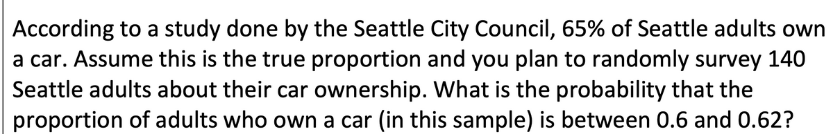 According to a study done by the Seattle City Council, 65% of Seattle adults own
a car. Assume this is the true proportion and you plan to randomly survey 140
Seattle adults about their car ownership. What is the probability that the
proportion of adults who own a car (in this sample) is between 0.6 and 0.62?
