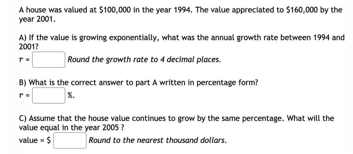 A house was valued at $100,000 in the year 1994. The value appreciated to $160,000 by the
year 2001.
A) If the value is growing exponentially, what was the annual growth rate between 1994 and
2001?
r =
Round the growth rate to 4 decimal places.
B) What is the correct answer to part A written in percentage form?
r =
%.
C) Assume that the house value continues to grow by the same percentage. What will the
value equal in the year 2005 ?
value = $
Round to the nearest thousand dollars.
