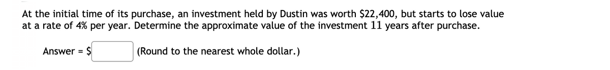 At the initial time of its purchase, an investment held by Dustin was worth $22,400, but starts to lose value
at a rate of 4% per year. Determine the approximate value of the investment 11 years after purchase.
Answer = $
(Round to the nearest whole dollar.)
