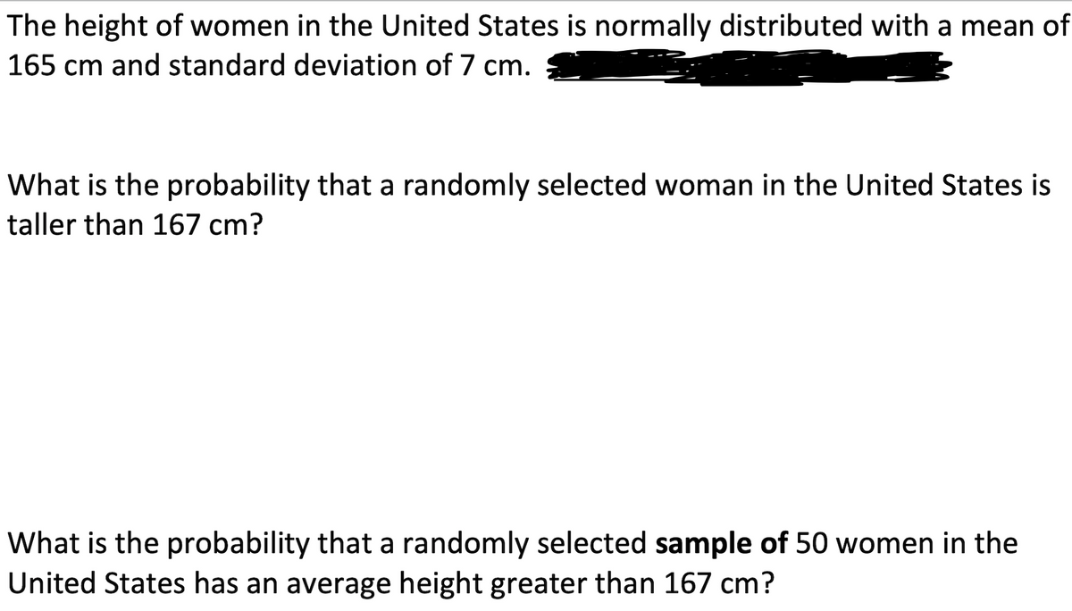 The height of women in the United States is normally distributed with a mean of
165 cm and standard deviation of 7 cm.
What is the probability that a randomly selected woman in the United States is
taller than 167 cm?
What is the probability that a randomly selected sample of 50 women in the
United States has an average height greater than 167 cm?

