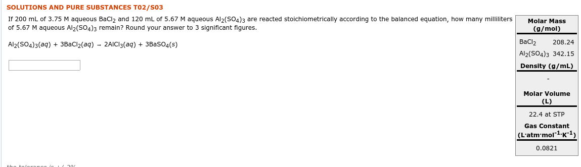 SOLUTIONS AND PURE SUBSTANCES T02/S03
If 200 ml of 3.75 M aqueous BaClz and 120 mL of 5.67 M aqueous Al2(SO4)3 are reacted stoichiometrically according to the balanced equation, how many milliliters
of 5.67 M aqueous Al>(SO4)3 remain? Round your answer to 3 significant figures.
Molar Mass
(g/mol)
Bacl2
Al2(SO4)3 342.15
Density (g/mL)
Al2(SO4)3(aq) + 3BaCl2(aq) - 2AICI3(aq) + 3BasO4(s)
208.24
Molar Volume
(L)
22.4 at STP
Gas Constant
(L'atm'mol1-K-1)
0.0821
