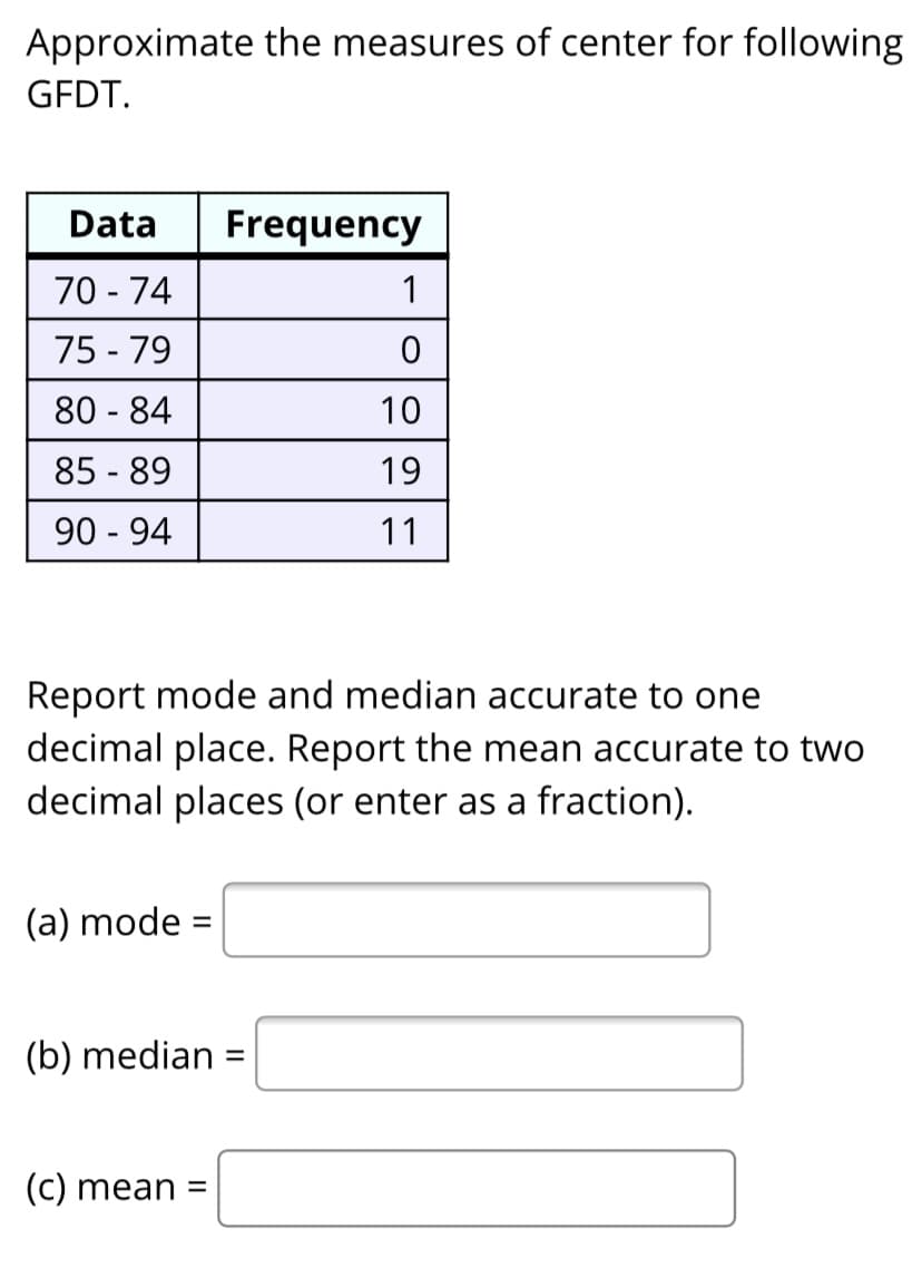 Approximate the measures of center for following
GFDT.
Data
Frequency
70 - 74
1
75 - 79
80 - 84
10
85 - 89
19
90 - 94
11
Report mode and median accurate to one
decimal place. Report the mean accurate to two
decimal places (or enter as a fraction).
(a) mode =
%3D
(b) median =
(C) mean =

