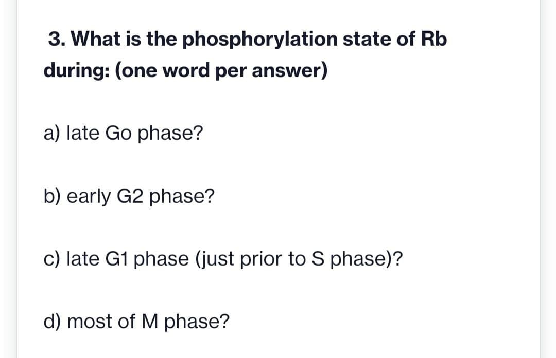 3. What is the
during: (one word per answer)
phosphorylation state of Rb
a) late Go phase?
b) early G2 phase?
c) late G1 phase (just prior to S phase)?
d) most of M phase?