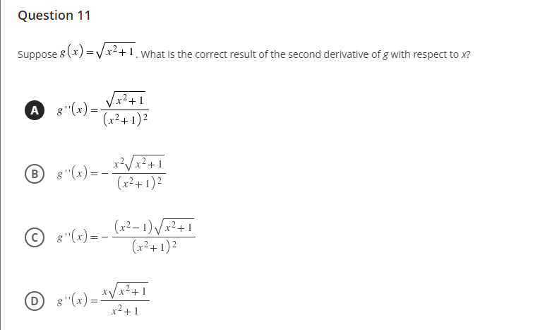 Question 11
Suppose 8 (x)
x++1. What is the correct result of the second derivative of g with respect to x?
x²+1
A 8"(x) =
(x²+ 1)²
x²Vx²+1
(x²+ 1)2
B 8"(x) =
(x²– 1) /x²+ 1
(x²+ 1) ²
g"(x) = -
D -
8"(x) =
*Vx²+1
x2+1
