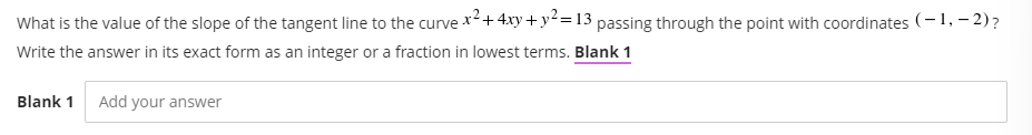 What is the value of the slope of the tangent line to the curvex²+ 4xy + y2= 13 passing through the point with coordinates (-1, – 2)?
Write the answer in its exact form as an integer or a fraction in lowest terms. Blank 1
Blank 1
Add your answer
