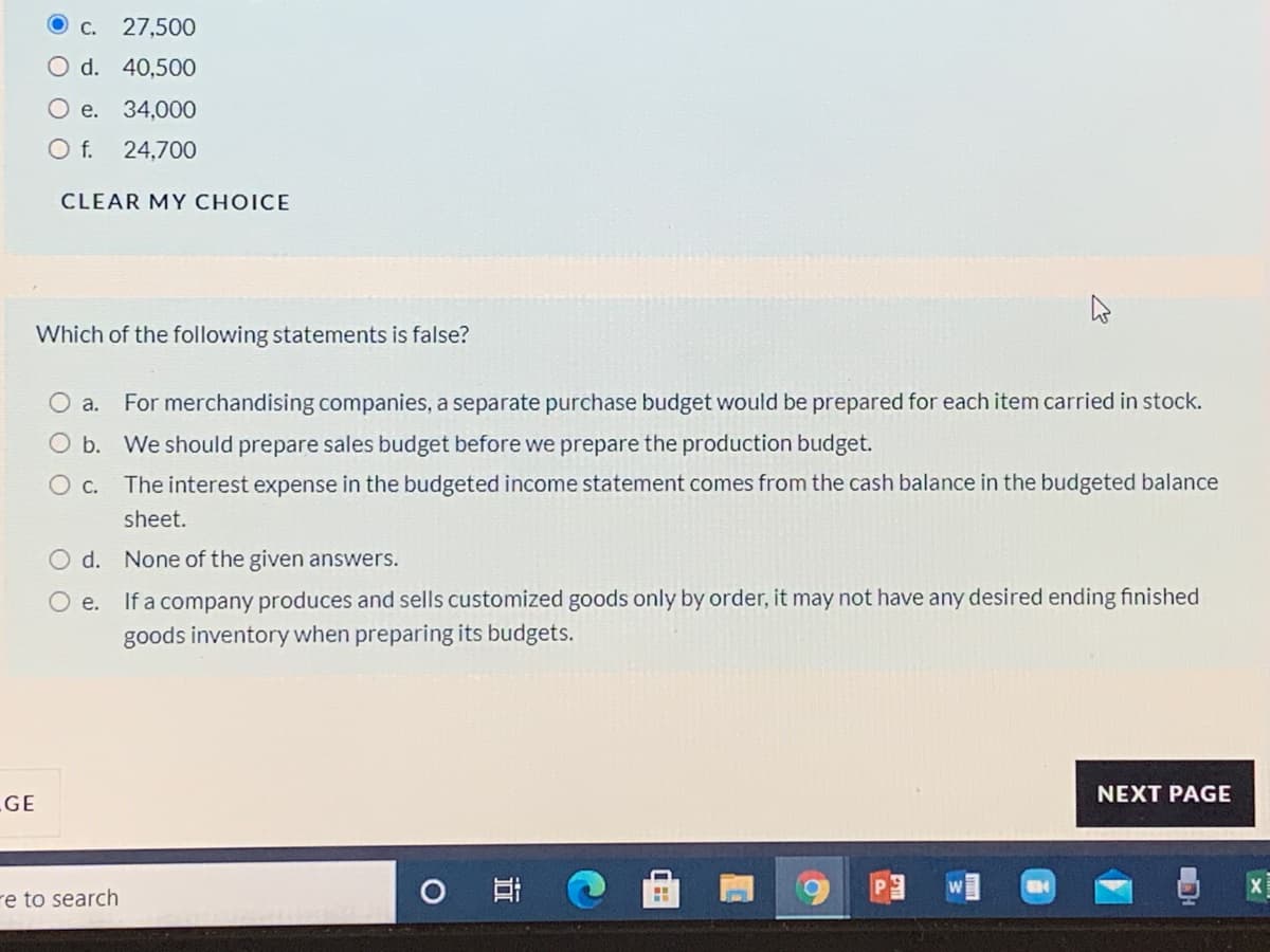 С.
27,500
O d. 40,500
O e. 34,000
Of.
24,700
CLEAR MY CHOICE
Which of the following statements is false?
O a.
For merchandising companies, a separate purchase budget would be prepared for each item carried in stock.
O b. We should prepare sales budget before we prepare the production budget.
О с.
The interest expense in the budgeted income statement comes from the cash balance in the budgeted balance
sheet.
O d. None of the given answers.
If a company produces and sells customized goods only by order, it may not have any desired ending finished
goods inventory when preparing its budgets.
Oe.
NEXT PAGE
GE
re to search
