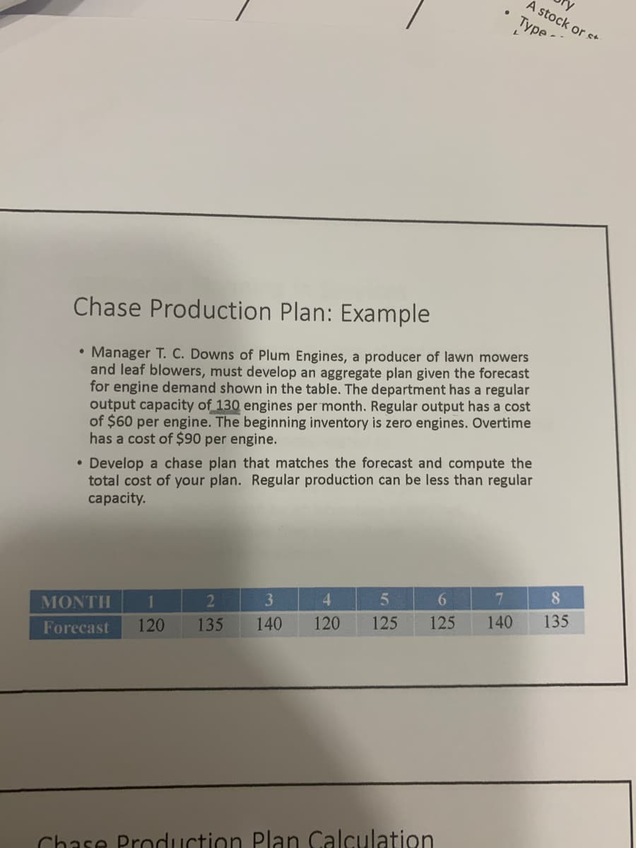 A stock or s+
Туpe
Chase Production Plan: Example
• Manager T. C. Downs of Plum Engines, a producer of lawn mowers
and leaf blowers, must develop an aggregate plan given the forecast
for engine demand shown in the table. The department has a regular
output capacity of 130 engines per month. Regular output has a cost
of $60 per engine. The beginning inventory is zero engines. Overtime
has a cost of $90 per engine.
• Develop a chase plan that matches the forecast and compute the
total cost of your plan. Regular production can be less than regular
capacity.
3.
4.
7
8.
MONTH
1
140
120
125
125
140
135
Forecast
120
135
Chase Production Plan Calculation
