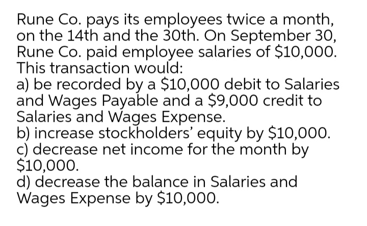 Rune Co. pays its employees twice a month,
on the 14th and the 30th. COn September 30,
Rune Co. paid employee salaries of $10,000.
This transaction would:
a) be recorded by a $10,000 debit to Salaries
and Wages Payable and a $9,000 credit to
Salaries and Wages Expense.
b) increase stockholders' equity by $10,000.
c) decrease net income for the month by
$10,000.
d) decrease the balance in Salaries and
Wages Expense by $10,000.
