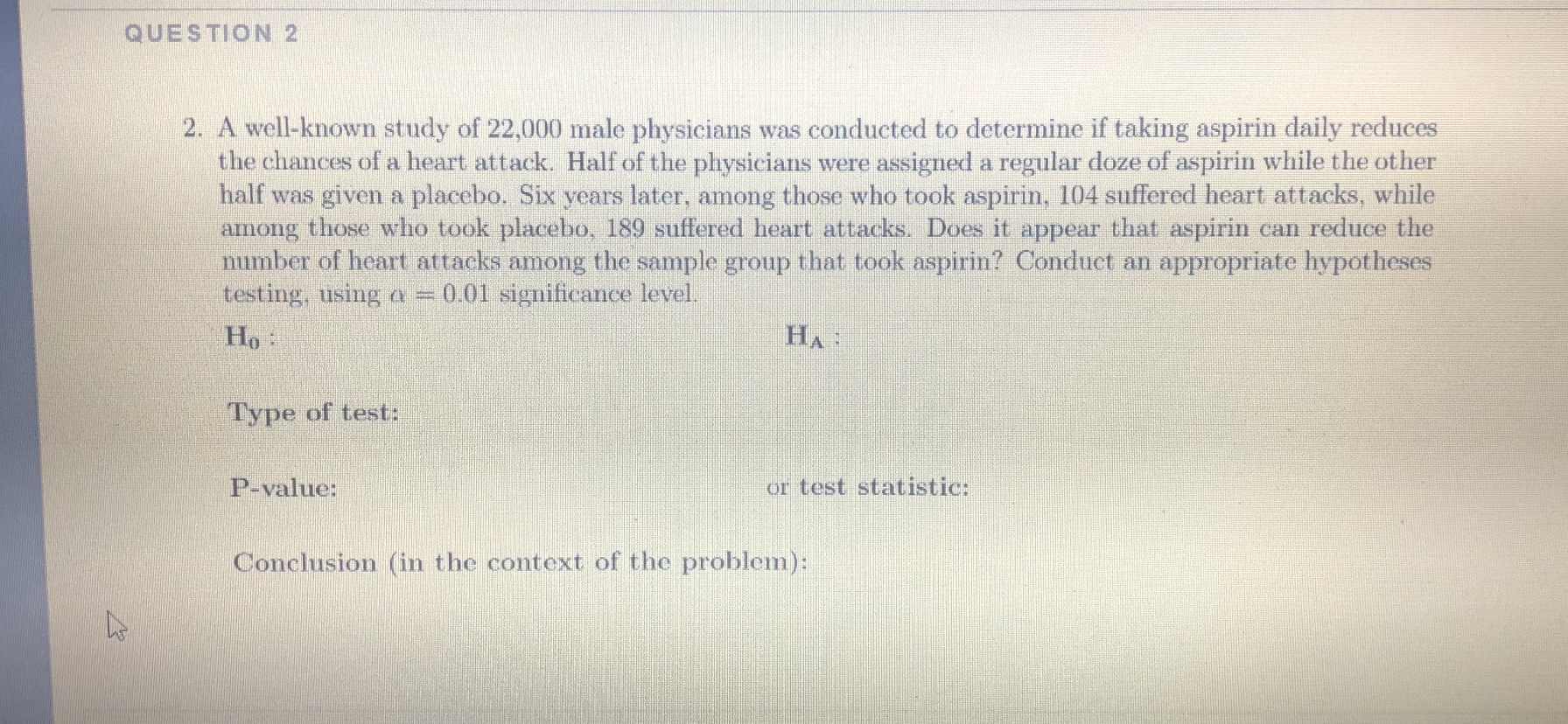 A well-known study of 22,000 male physicians was conducted to determine if taking aspirin daily reduces
the chances of a heart attack. Half of the physicians were assigned a regular doze of aspirin while the other
half was given a placebo. Six years later, among those who took aspirin, 104 suffered heart attacks, while
among those who took placebo, 189 suffered heart attacks. Does it appear that aspirin can reduce the
number of heart attacks among the sample group that took aspirin? Conduct an appropriate hypotheses
testing, using a = 0.01 significance level.
