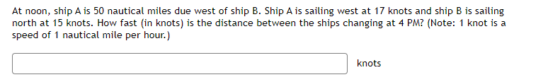 At noon, ship A is 50 nautical miles due west of ship B. Ship A is sailing west at 17 knots and ship B is sailing
north at 15 knots. How fast (in knots) is the distance between the ships changing at 4 PM? (Note: 1 knot is a
speed of 1 nautical mile per hour.)
knots
