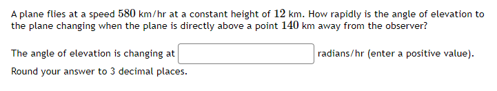 A plane flies at a speed 580 km/hr at a constant height of 12 km. How rapidly is the angle of elevation to
the plane changing when the plane is directly above a point 140 km away from the observer?
radians/hr (enter a positive value).
The angle of elevation is changing at
Round your answer to 3 decimal places.