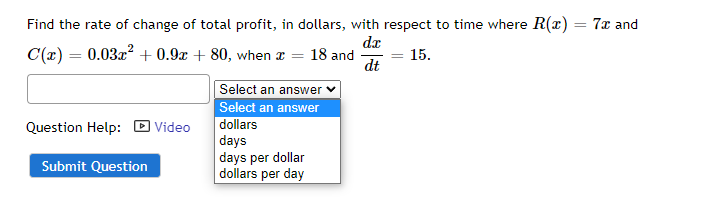 Find the rate of change of total profit, in dollars, with respect to time where R(x) = 7x and
dx
C(x) = 0.03x² +0.9x + 80, when x = 18 and
= = 15.
dt
Select an answer ✓
Select an answer
Question Help: Video
dollars
days
days per dollar
Submit Question
dollars per day