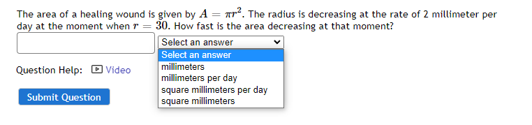 The area of a healing wound is given by A =
². The radius is decreasing at the rate of 2 millimeter per
day at the moment when = 30. How fast is the area decreasing at that moment?
Select an answer
Select an answer
millimeters
Question Help:
Video
millimeters per day
square millimeters per day
square millimeters
Submit Question