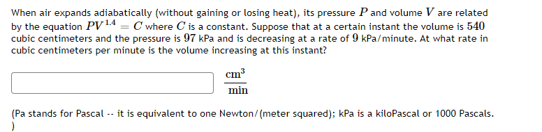 When air expands adiabatically (without gaining or losing heat), its pressure P and volume V are related
by the equation PV ¹4 = C where C' is a constant. Suppose that at a certain instant the volume is 540
cubic centimeters and the pressure is 97 kPa and is decreasing at a rate of 9 kPa/minute. At what rate in
cubic centimeters per minute is the volume increasing at this instant?
cm³
min
(Pa stands for Pascal -- it is equivalent to one Newton/(meter squared); kPa is a kiloPascal or 1000 Pascals.