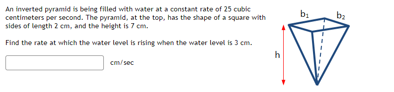 An inverted pyramid is being filled with water at a constant rate of 25 cubic
centimeters per second. The pyramid, at the top, has the shape of a square with
sides of length 2 cm, and the height is 7 cm.
Find the rate at which the water level is rising when the water level is 3 cm.
h
cm/sec
b₁
b2