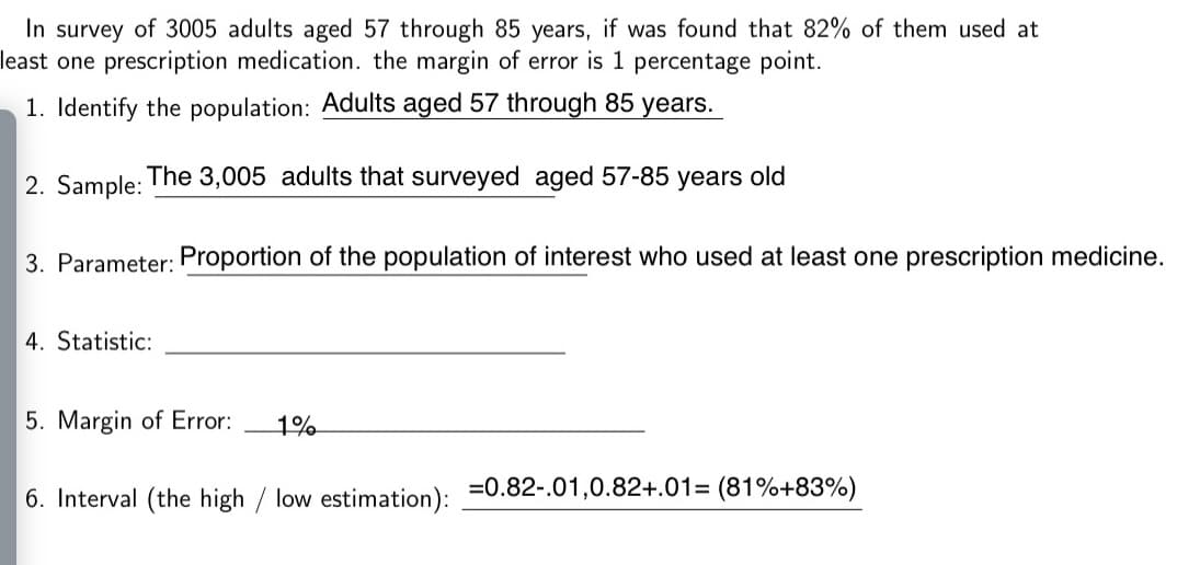 In survey of 3005 adults aged 57 through 85 years, if was found that 82% of them used at
east one prescription medication. the margin of error is 1 percentage point.
1. Identify the population: Adults aged 57 through 85 years.
2. Sample:
The 3,005 adults that surveyed aged 57-85
years
old
3. Parameter: Proportion of the population of interest who used at least one prescription medicine.
4. Statistic:

