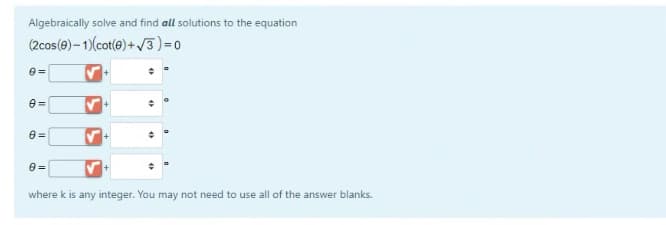 Algebraically solve and find all solutions to the equation
(2cos(e)– 1)(cot(e) + /3)=0
where k is any integer. You may not need to use all of the answer blanks.
