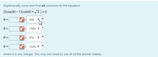 Algebraically solve and find all solutions to the equation
(2cos(@)– 1)(cot(e)+ 13)=0
90k
180k +
45k +
V+ 360k
where k is any integer. You may not need to use all of the answer blanks.
