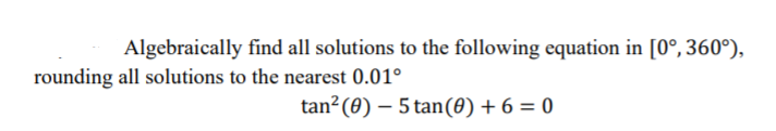 Algebraically find all solutions to the following equation in [0°, 360°),
rounding all solutions to the nearest 0.01°
tan² (0) – 5 tan(0) + 6 = 0
|
