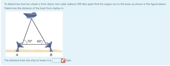 To determine how far a boat is from shore, two radar stations 500 feet apart find the angles out to the boat, as shown in the figure below.
Determine the distance of the boat from station A.
70°
60°
A
The distance from the ship to tower A is
feet.
