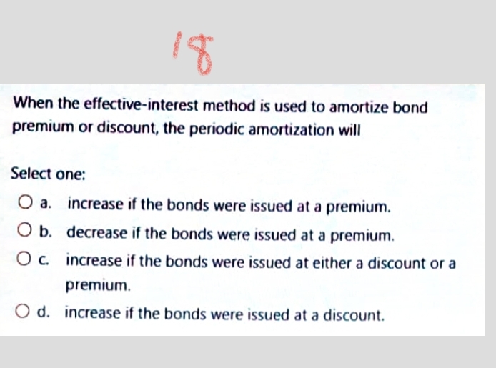 18
When the effective-interest method is used to amortize bond
premium or discount, the periodic amortization will
Select one:
O a. increase if the bonds were issued at a premium.
O b. decrease if the bonds were issued at a premium.
increase if the bonds were issued at either a discount or a
premium.
O d. increase if the bonds were issued at a discount.
