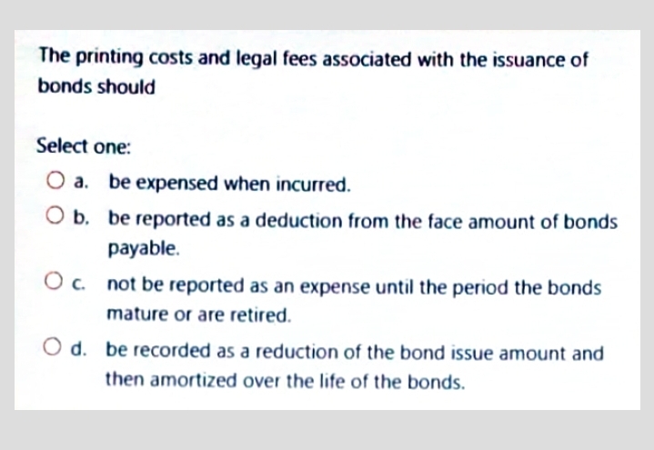 The printing costs and legal fees associated with the issuance of
bonds should
Select one:
a.
be expensed when incurred.
O b. be reported as a deduction from the face amount of bonds
payable.
c. not be reported as an expense until the period the bonds
mature or are retired.
d. be recorded as a reduction of the bond issue amount and
then amortized over the life of the bonds.
