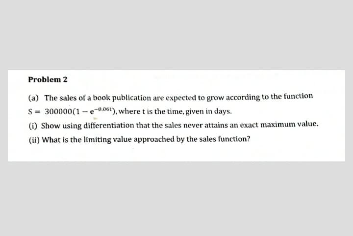 Problem 2
(a) The sales of a book publication are expected to grow according to the function
S = 300000(1 – e-0.061), where t is the time, given in days.
(i) Show using differentiation that the sales never attains an exact maximum value.
(ii) What is the limiting value approached by the sales function?
