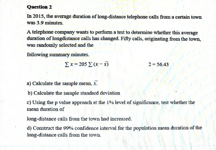 Question 2
In 2015, the average duration of long-distance telephone calls from a certain town
was 3.9 minutes.
A telephone company wants to perform a test to determine whether this average
duration of longdistance calls has changed. Fifty calls, originating from the town,
was randomly selected and the
following summary minutes.
Σx= 205 Σ (x-
2 = 56.43
a) Calculate the sample mean, x.
b) Calculate the sample standard deviation
c) Using the p value approach at the 1% level of significance, test whether the
mean duration of
long-distance calls from the town had increased.
d) Construct the 99% confidence interval for the population mean duration of the
long-distance calls from the town.
