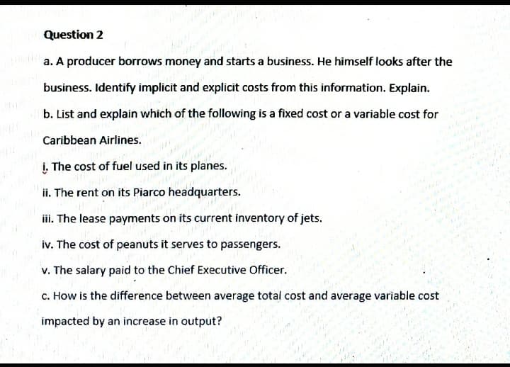 Question 2
a. A producer borrows money and starts a business. He himself looks after the
business. Identify implicit and explicit costs from this information. Explain.
b. List and explain which of the following is a fixed cost or a variable cost for
Caribbean Airlines.
i. The cost of fuel used in its planes.
ii. The rent on its Piarco headquarters.
iii. The lease payments on its current inventory of jets.
iv. The cost of peanuts it serves to passengers.
v. The salary paid to the Chief Executive Officer.
c. How is the difference between average total cost and average variable cost
impacted by an increase in output?
