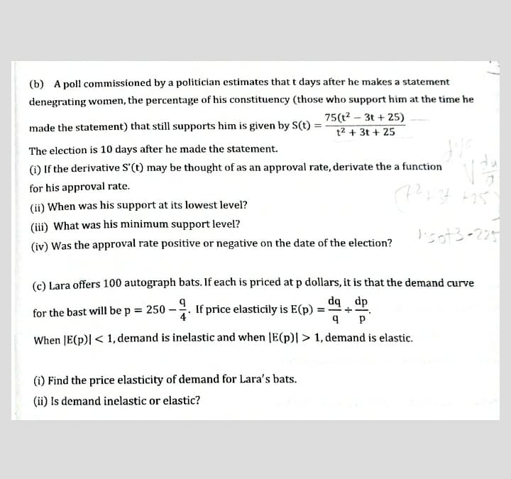 (b) A poll commissioned by a politician estimates that t days after he makes a statement
denegrating women, the percentage of his constituency (those who support him at the time he
75(t? – 3t + 25)
made the statement) that still supports him is given by S(t) =
t2 + 3t + 25
The election is 10 days after he made the statement.
(i) If the derivative S'(t) may be thought of as an approval rate, derivate the a function
for his approval rate.
(ii) When was his support at its lowest level?
(iii) What was his minimum support level?
lisot3-225
(iv) Was the approval rate positive or negative on the date of the election?
(c) Lara offers 100 autograph bats. If each is priced at p dollars, it is that the demand curve
dq dp
for the bast will be p = 250 -
If price elasticily is E(p) =
4
When |E(p)| < 1, demand is inelastic and when |E(p)| > 1, demand is elastic.
(i) Find the price elasticity of demand for Lara's bats.
(ii) Is demand inelastic or elastic?
